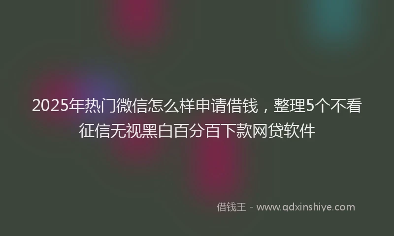 2025年热门微信怎么样申请借钱，整理5个不看征信无视黑白百分百下款网贷软件