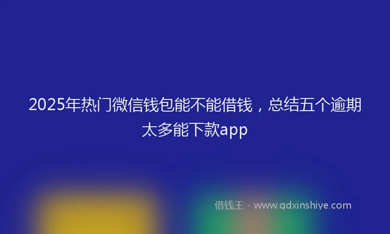 2025年热门微信钱包能不能借钱，总结五个逾期太多能下款app
