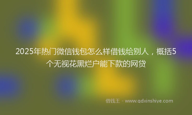 2025年热门微信钱包怎么样借钱给别人，概括5个无视花黑烂户能下款的网贷