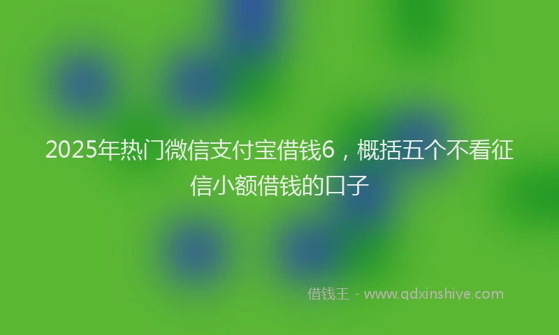 2025年热门微信支付宝借钱6，概括五个不看征信小额借钱的口子