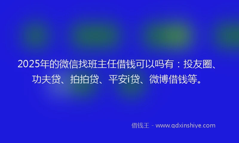 2025年的微信找班主任借钱可以吗有：投友圈、功夫贷、拍拍贷、平安i贷、微博借钱等。