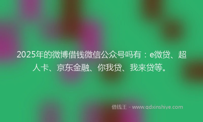 2025年的微博借钱微信公众号吗有：e微贷、超人卡、京东金融、你我贷、我来贷等。