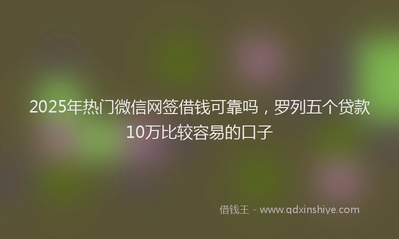 2025年热门微信网签借钱可靠吗，罗列五个贷款10万比较容易的口子