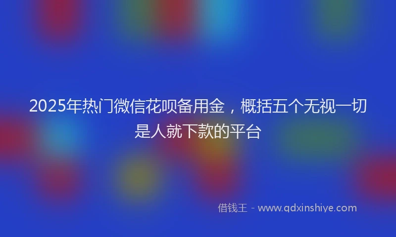 2025年热门微信花呗备用金，概括五个无视一切是人就下款的平台