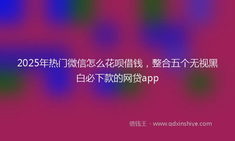 2025年热门微信怎么花呗借钱，整合五个无视黑白必下款的网贷app