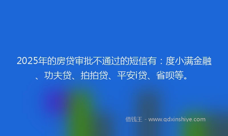2025年的房贷审批不通过的短信有：度小满金融、功夫贷、拍拍贷、平安i贷、省呗等。