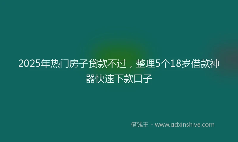 2025年热门房子贷款不过，整理5个18岁借款神器快速下款口子