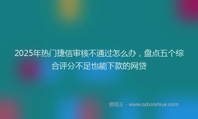 2025年热门捷信审核不通过怎么办，盘点五个综合评分不足也能下款的网贷