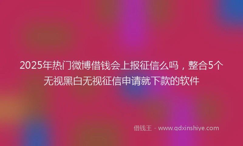 2025年热门微博借钱会上报征信么吗，整合5个无视黑白无视征信申请就下款的软件