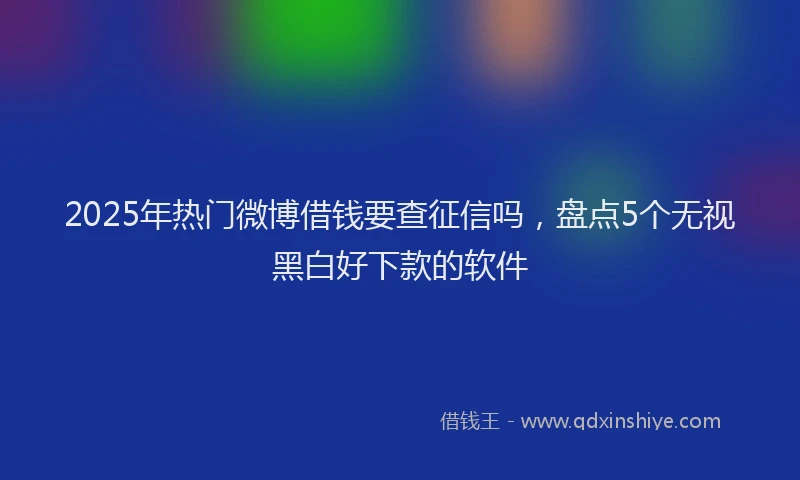 2025年热门微博借钱要查征信吗，盘点5个无视黑白好下款的软件