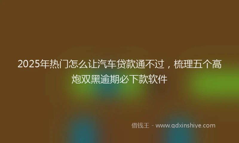 2025年热门怎么让汽车贷款通不过，梳理五个高炮双黑逾期必下款软件