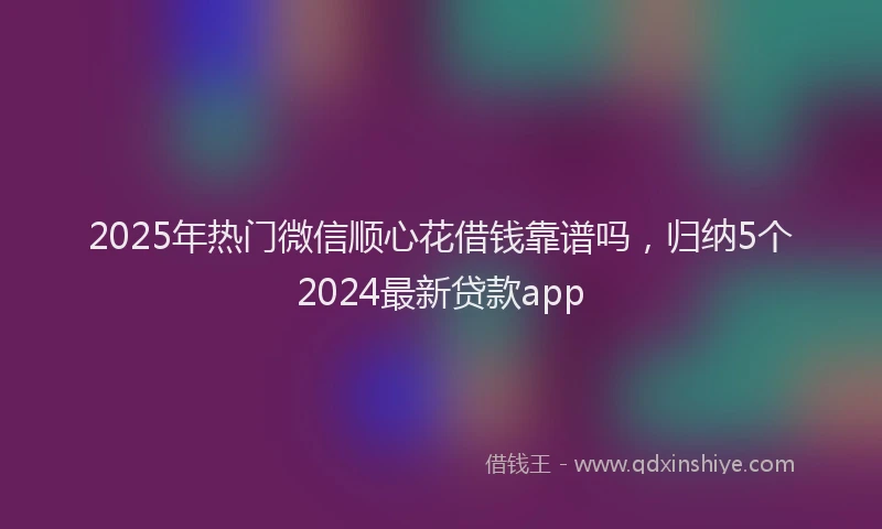 2025年热门微信顺心花借钱靠谱吗，归纳5个2024最新贷款app