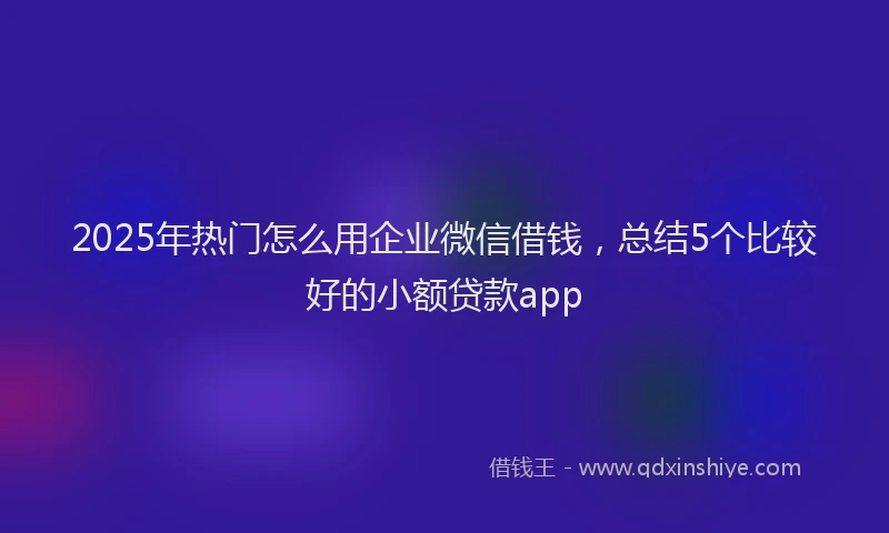 2025年热门怎么用企业微信借钱，总结5个比较好的小额贷款app