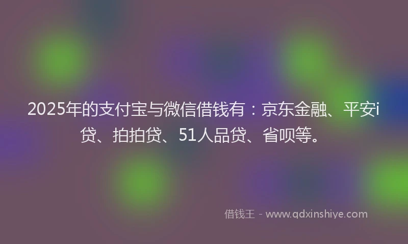 2025年的支付宝与微信借钱有：京东金融、平安i贷、拍拍贷、51人品贷、省呗等。