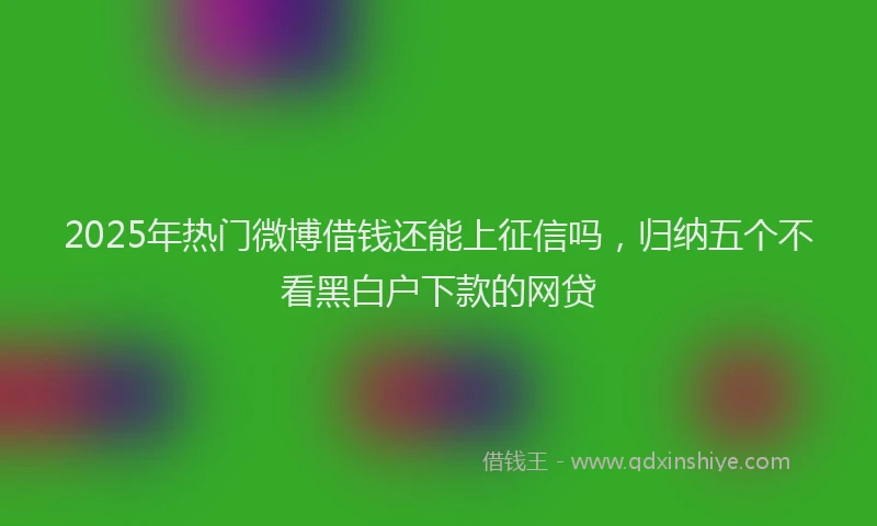 2025年热门微博借钱还能上征信吗，归纳五个不看黑白户下款的网贷