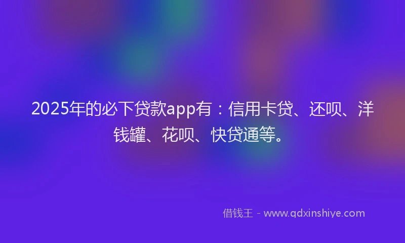 2025年的必下贷款app有：信用卡贷、还呗、洋钱罐、花呗、快贷通等。