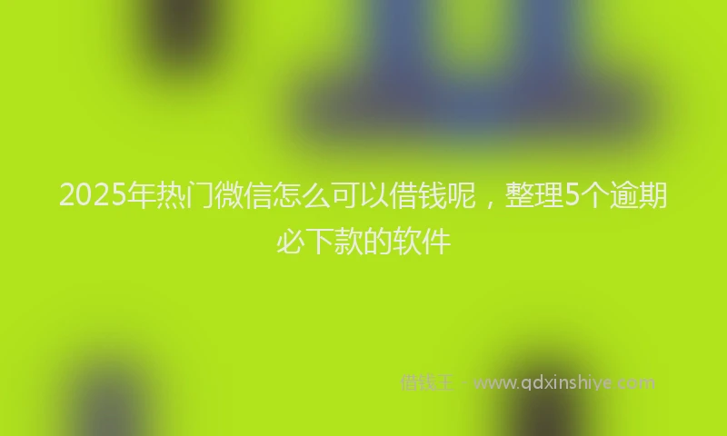 2025年热门微信怎么可以借钱呢，整理5个逾期必下款的软件