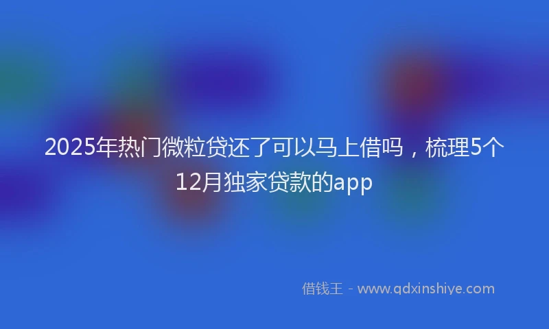 2025年热门微粒贷还了可以马上借吗，梳理5个12月独家贷款的app