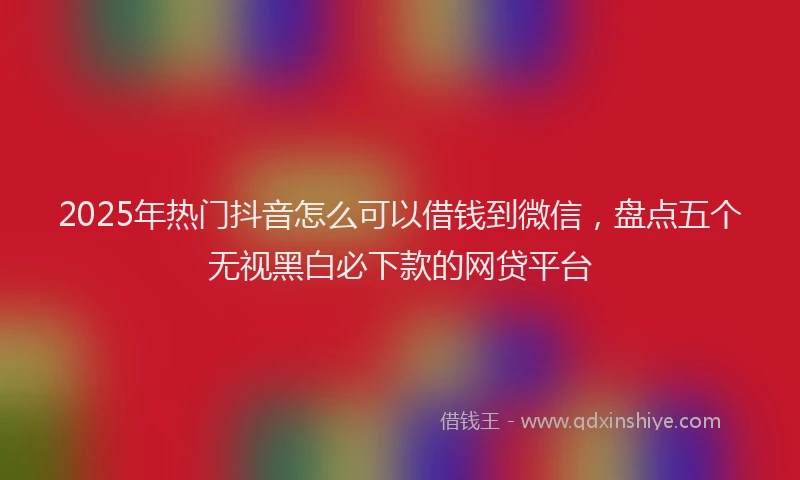 2025年热门抖音怎么可以借钱到微信，盘点五个无视黑白必下款的网贷平台