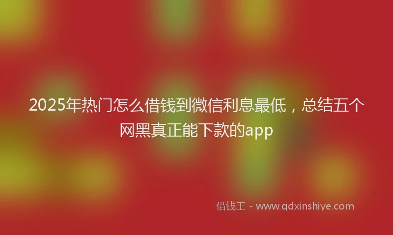 2025年热门怎么借钱到微信利息最低，总结五个网黑真正能下款的app