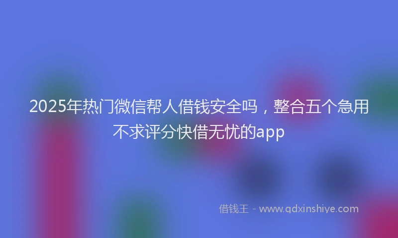 2025年热门微信帮人借钱安全吗，整合五个急用不求评分快借无忧的app
