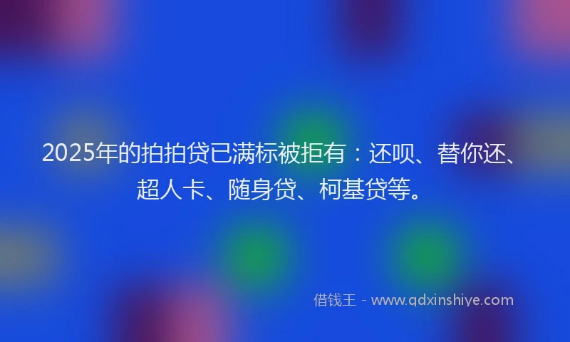2025年的拍拍贷已满标被拒有：还呗、替你还、超人卡、随身贷、柯基贷等。