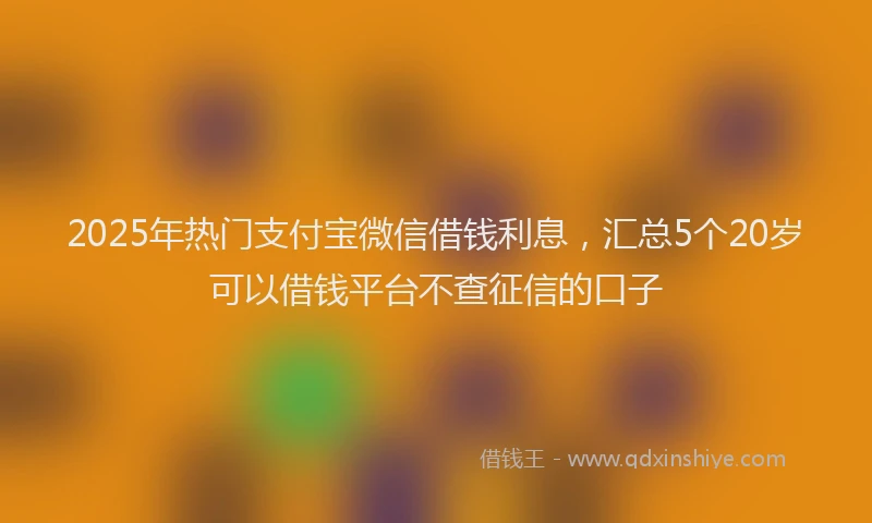 2025年热门支付宝微信借钱利息，汇总5个20岁可以借钱平台不查征信的口子
