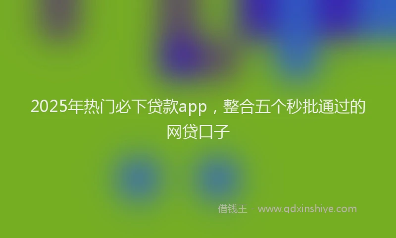 2025年热门必下贷款app，整合五个秒批通过的网贷口子