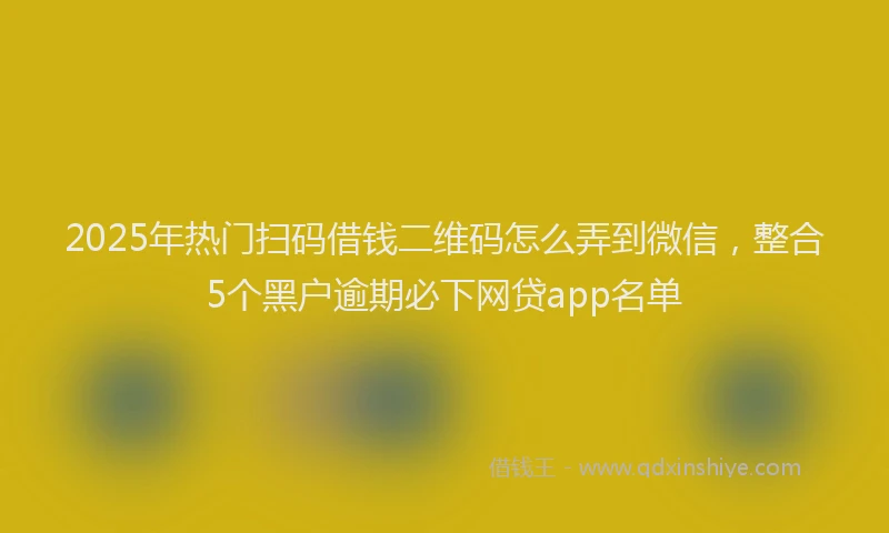 2025年热门扫码借钱二维码怎么弄到微信，整合5个黑户逾期必下网贷app名单