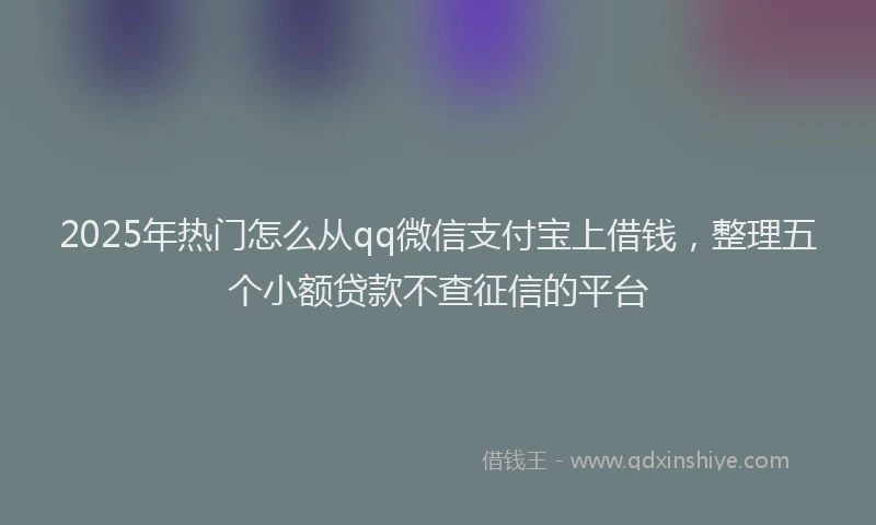 2025年热门怎么从qq微信支付宝上借钱，整理五个小额贷款不查征信的平台