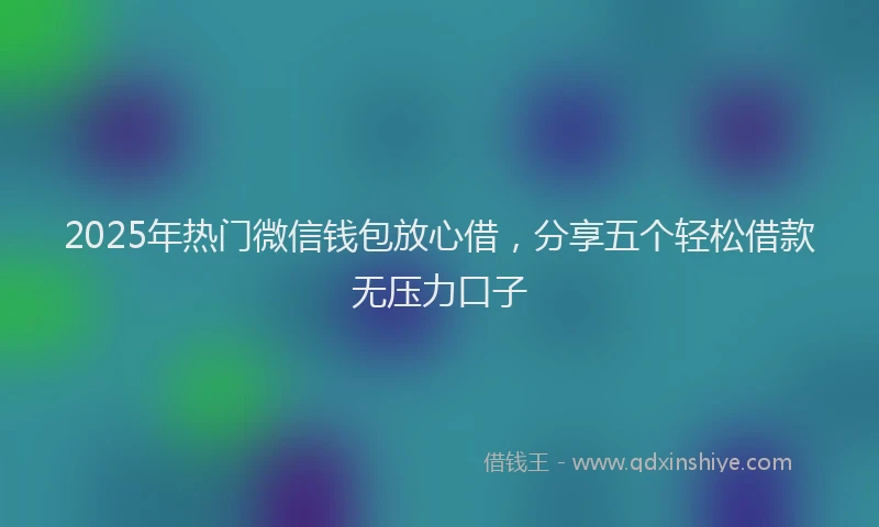 2025年热门微信钱包放心借，分享五个轻松借款无压力口子