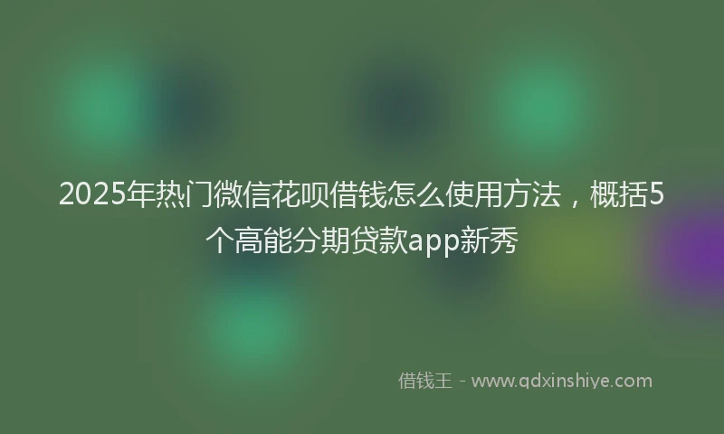 2025年热门微信花呗借钱怎么使用方法，概括5个高能分期贷款app新秀