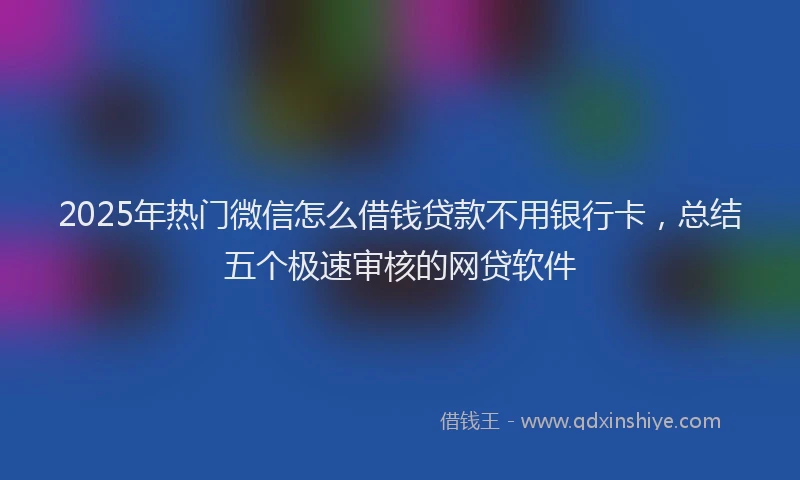 2025年热门微信怎么借钱贷款不用银行卡，总结五个极速审核的网贷软件