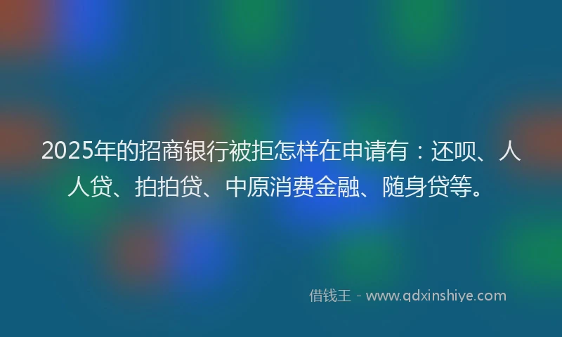 2025年的招商银行被拒怎样在申请有：还呗、人人贷、拍拍贷、中原消费金融、随身贷等。