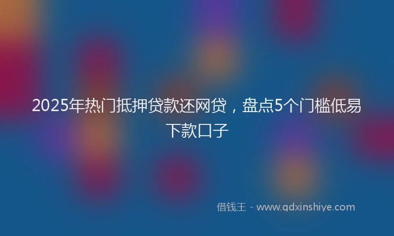 2025年热门抵押贷款还网贷，盘点5个门槛低易下款口子