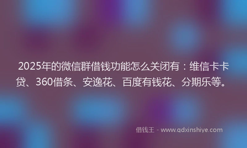 2025年的微信群借钱功能怎么关闭有：维信卡卡贷、360借条、安逸花、百度有钱花、分期乐等。