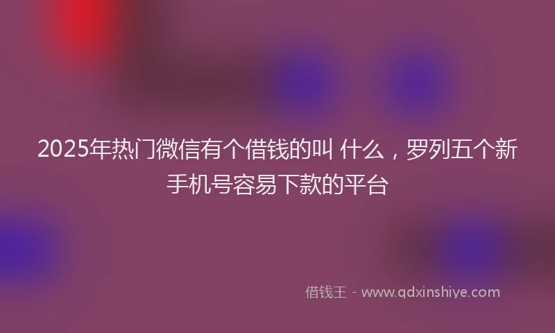 2025年热门微信有个借钱的叫 什么，罗列五个新手机号容易下款的平台