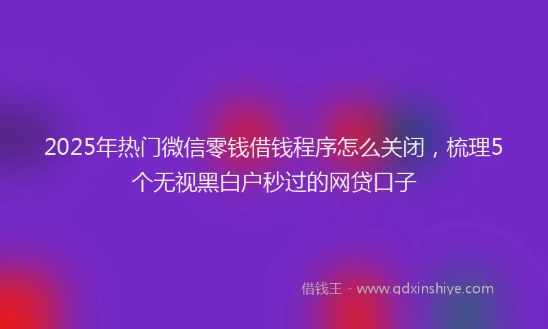 2025年热门微信零钱借钱程序怎么关闭，梳理5个无视黑白户秒过的网贷口子