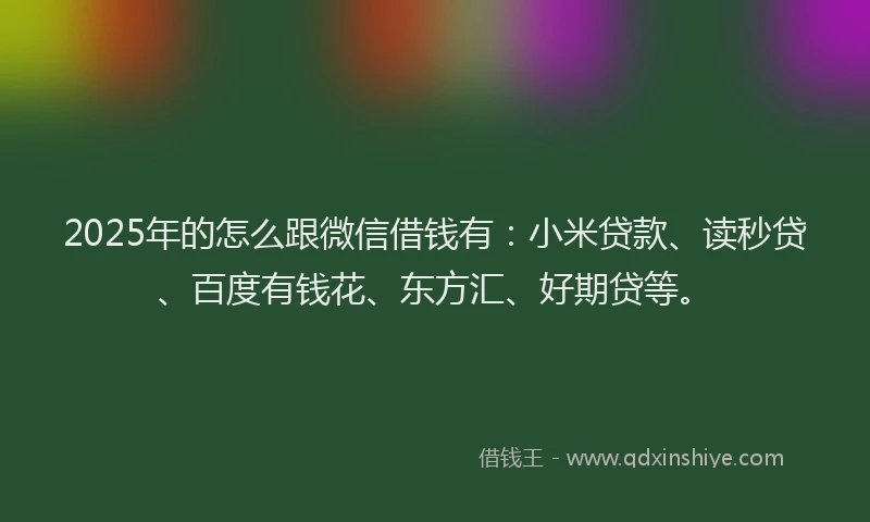 2025年的怎么跟微信借钱有：小米贷款、读秒贷、百度有钱花、东方汇、好期贷等。