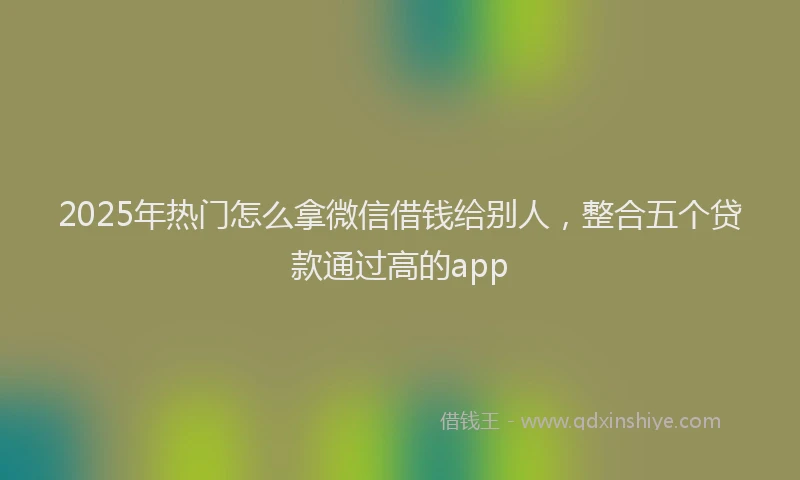 2025年热门怎么拿微信借钱给别人，整合五个贷款通过高的app