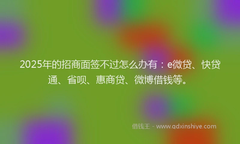 2025年的招商面签不过怎么办有：e微贷、快贷通、省呗、惠商贷、微博借钱等。
