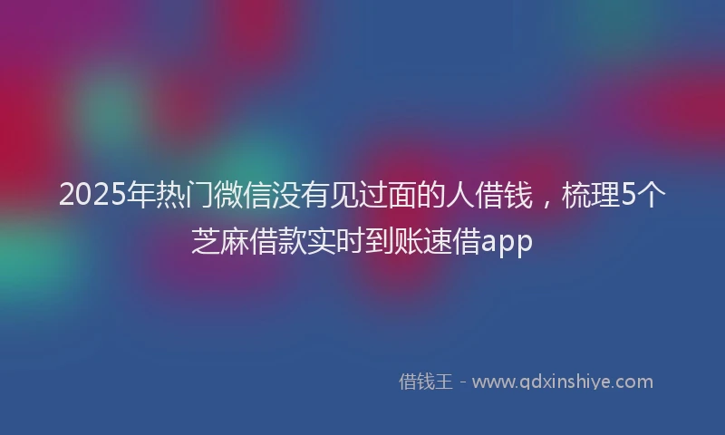 2025年热门微信没有见过面的人借钱，梳理5个芝麻借款实时到账速借app