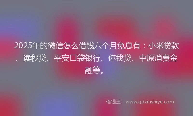 2025年的微信怎么借钱六个月免息有：小米贷款、读秒贷、平安口袋银行、你我贷、中原消费金融等。