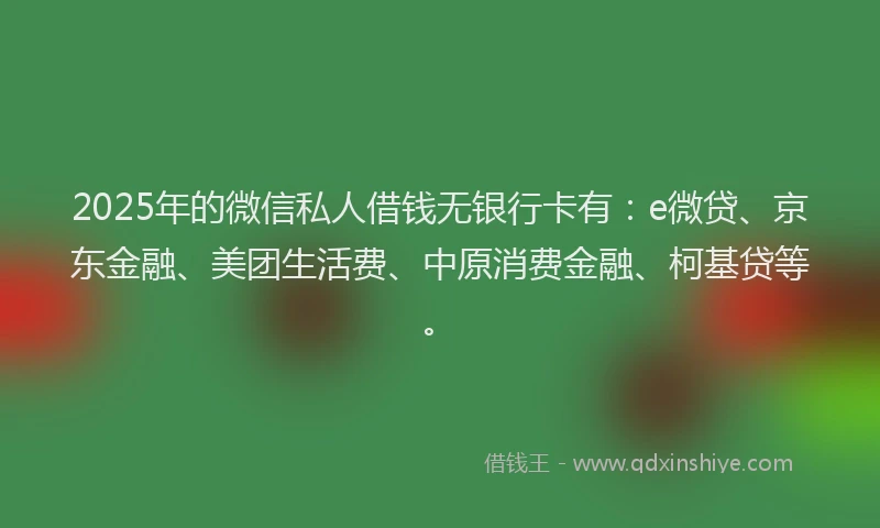 2025年的微信私人借钱无银行卡有：e微贷、京东金融、美团生活费、中原消费金融、柯基贷等。