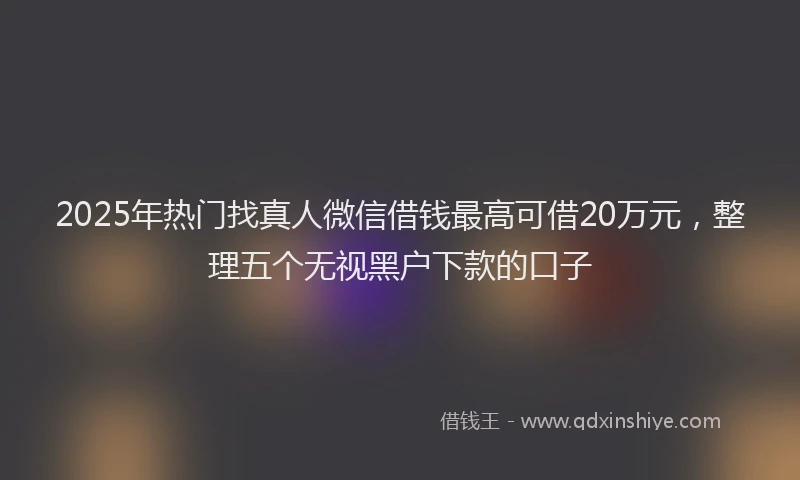 2025年热门找真人微信借钱最高可借20万元，整理五个无视黑户下款的口子