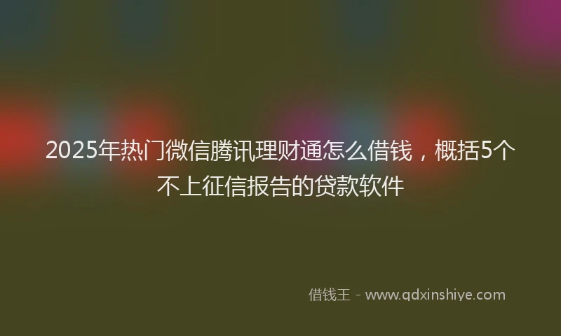 2025年热门微信腾讯理财通怎么借钱，概括5个不上征信报告的贷款软件