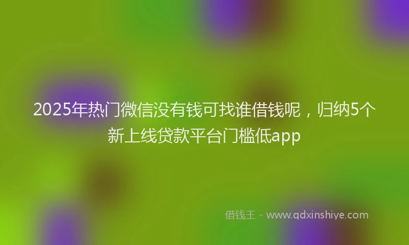 2025年热门微信没有钱可找谁借钱呢，归纳5个新上线贷款平台门槛低app