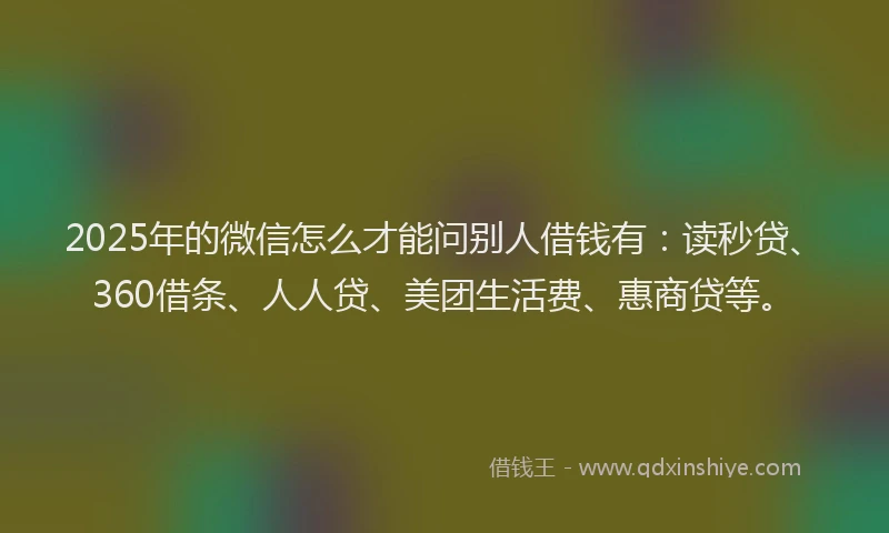 2025年的微信怎么才能问别人借钱有：读秒贷、360借条、人人贷、美团生活费、惠商贷等。