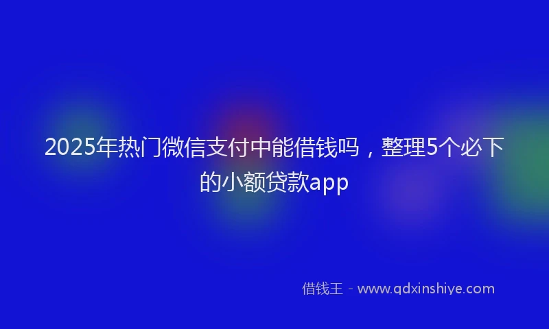 2025年热门微信支付中能借钱吗，整理5个必下的小额贷款app