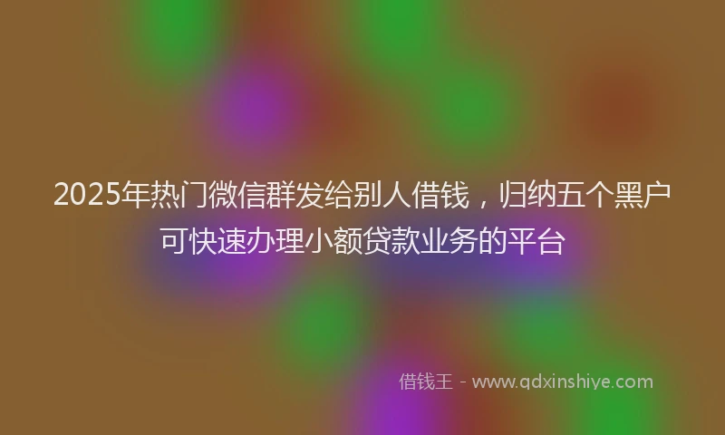2025年热门微信群发给别人借钱，归纳五个黑户可快速办理小额贷款业务的平台